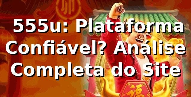 ⭐ 555u: Plataforma Confiável? Análise Completa do Site